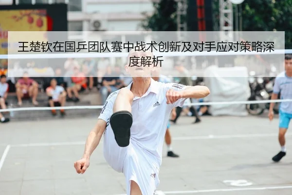 王楚钦在国乒团队赛中战术创新及对手应对策略深度解析
